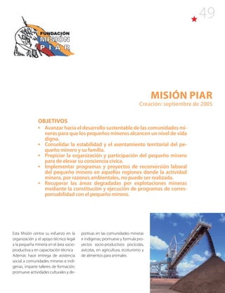 49
Misión PIAR
Creación: septiembre de 2005
OBJETIVOS
•	 Avanzar hacia el desarrollo sustentable de las comunidades mi-
neras para que los pequeños mineros alcancen un nivel de vida
digno.
•	 Consolidar la estabilidad y el asentamiento territorial del pe-
queño minero y su familia.
•	 Propiciar la organización y participación del pequeño minero
para de elevar su conciencia cívica.
•	 Implementar programas y proyectos de reconversión laboral
del pequeño minero en aquellas regiones donde la actividad
minera, por razones ambientales, no puede ser realizada.
•	 Recuperar las áreas degradadas por explotaciones mineras
mediante la constitución y ejecución de programas de corres-
ponsabilidad con el pequeño minero.
Esta Misión centra su esfuerzo en la
organización y el apoyo técnico legal
a la pequeña minería en el área socio-
productiva y en capacitación técnica
Además hace entrega de asistencia
social a comunidades mineras e indí-
genas; imparte talleres de formación;
promueve actividades culturales y de-
portivas en las comunidades mineras
e indígenas; promueve y formula pro-
yectos socio-productivos piscícolas,
avícolas, en agricultura, ecoturismo y
de alimentos para animales.
 