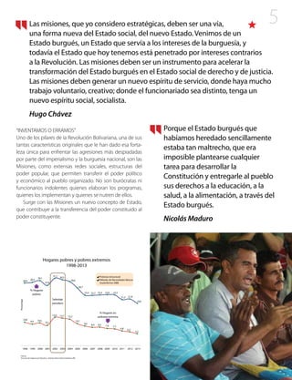 5
“INVENTAMOS O ERRAMOS”
Uno de los pilares de la Revolución Bolivariana, una de sus
tantas características originales que le han dado esa forta-
leza única para enfrentar las agresiones más despiadadas
por parte del imperialismo y la burguesía nacional, son las
Misiones, como extensas redes sociales, estructuras del
poder popular, que permiten transferir el poder político
y económico al pueblo organizado. No son burócratas ni
funcionarios indolentes quienes elaboran los programas,
quienes los implementan y quienes se nutren de ellos.
Surge con las Misiones un nuevo concepto de Estado,
que contribuye a la transferencia del poder constituido al
poder constituyente.
Las misiones, que yo considero estratégicas, deben ser una vía,
una forma nueva del Estado social, del nuevo Estado. Venimos de un
Estado burgués, un Estado que servía a los intereses de la burguesía, y
todavía el Estado que hoy tenemos está penetrado por intereses contrarios
a la Revolución. Las misiones deben ser un instrumento para acelerar la
transformación del Estado burgués en el Estado social de derecho y de justicia.
Las misiones deben generar un nuevo espíritu de servicio, donde haya mucho
trabajo voluntario, creativo; donde el funcionariado sea distinto, tenga un
nuevo espíritu social, socialista.
Hugo Chávez
Porque el Estado burgués que
habíamos heredado sencillamente
estaba tan maltrecho, que era
imposible plantearse cualquier
tarea para desarrollar la
Constitución y entregarle al pueblo
sus derechos a la educación, a la
salud, a la alimentación, a través del
Estado burgués.
Nicolás Maduro
 