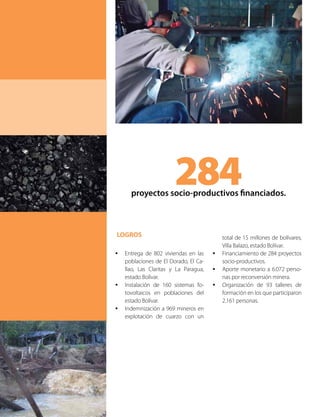 LOGROS
•	 Entrega de 802 viviendas en las
poblaciones de El Dorado, El Ca-
llao, Las Claritas y La Paragua,
estado Bolívar.
•	 Instalación de 160 sistemas fo-
tovoltaicos en poblaciones del
estado Bolívar.
•	 Indemnización a 969 mineros en
explotación de cuarzo con un
284proyectos socio-productivos financiados.
total de 15 millones de bolívares,
Villa Balazo, estado Bolívar.
•	 Financiamiento de 284 proyectos
socio-productivos.
•	 Aporte monetario a 6.072 perso-
nas por reconversión minera.
•	 Organización de 93 talleres de
formación en los que participaron
2.161 personas.
 