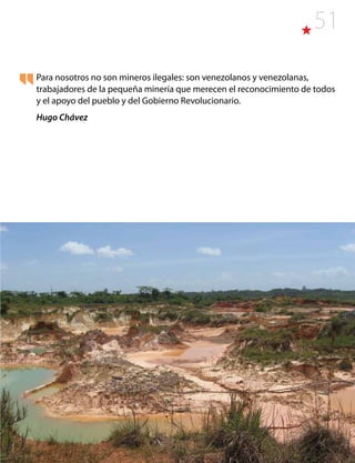 51
Para nosotros no son mineros ilegales: son venezolanos y venezolanas,
trabajadores de la pequeña minería que merecen el reconocimiento de todos
y el apoyo del pueblo y del Gobierno Revolucionario.
Hugo Chávez
 