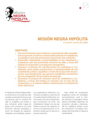 53
Misión NEGRA HIPÓLITA
Creación: enero de 2006
OBJETIVOS
•	 Prevenirlosfactoresqueconllevanasituacióndecallealapobla-
ciónengeneral,asícomosucontinuidadyefectosenciudadanos
y ciudadanas que han presentado o presentan esta condición.
•	 Desarrollar capacidades y potencialidades en los ciudadanos y
ciudadanas que han presentado situación de calle, a través del
trabajo no enajenado y con procesos terapéuticos.
•	 Favorecer el proceso de transformación de ciudadanas y ciu-
dadanos como sujetos constructores y corresponsables de una
sociedad de justicia e igualdad, a través de la ejecución de pro-
yectos socio-productivos que generen excedentes económicos
para la autogestión de los centros de atención.
•	 Garantizar el proceso de inclusión social de ciudadanos y ciu-
dadanas, a través del trabajo en conjunto con el resto de las
instituciones y el sistema público nacional para el tratamiento
de las adicciones.
El trabajo de la Misión Negra Hipóli-
ta comienza con el estudio de cada
ciudadano, para determinar por qué
esa persona cayó en situación de
calle. El ciudadano que ingresa a
esta institución recibe terapia de
grupo y de convivencia, así como
formación, atención psicológica y
social. Las brigadas de captación,
integradas por psicólogos, psiquia-
tras, paramédicos, enfermeros, una
comisión de logística y efectivos de
la Guardia Nacional Bolivariana van
al encuentro de estos compatriotas
para convencerlos de iniciar una
rehabilitación integral. Una vez que
finaliza el proceso de captación, se
da inicio a la desintoxicación. Es im-
portante señalar que se trata de un
proceso voluntario.
Cada unidad de recuperación
terapéutica cuenta con actividades
socio-productivas, como la siem-
bra artesanal y la panadería. Provee
además actividades deportivas, de
recreación, culturales y educativas.
Allí los ciudadanos reciben cursos
de computación y de labores arte-
sanales que le permitan el ingreso al
campo laboral.
 