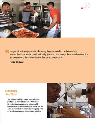 55
Negra Hipólita representa el amor y la generosidad de las madres
venezolanas, equidad, solidaridad y justicia para una población desatendida
en Venezuela, llena de miseria. Ese es el compromiso.
Hugo Chávez
LuisRivas,
“DonWicho”
Soy sonero de larga trayectoria y formo
parte de la orquesta de salsa Armando
Reverón. La agrupación la integran 11
compañeros que estuvieron en situación de
calle. Llevamos tres meses de ensayos y esta
es la primera vez que tocamos en público.
 