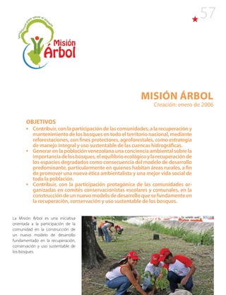 57
Misión ÁRBOL
Creación: enero de 2006
OBJETIVOS
•	 Contribuir,conlaparticipacióndelascomunidades,alarecuperacióny
mantenimiento de los bosques en todo el territorio nacional, mediante
reforestaciones, con fines protectores, agroforestales, como estrategia
de manejo integral y uso sustentable de las cuencas hidrográficas.
•	 Generar en la población venezolana una conciencia ambiental sobre la
importanciadelosbosques,elequilibrioecológicoylarecuperaciónde
los espacios degradados como consecuencia del modelo de desarrollo
predominante, particularmente en quienes habitan áreas rurales, a fin
de promover una nueva ética ambientalista y una mejor vida social de
toda la población.
•	 Contribuir, con la participación protagónica de las comunidades or-
ganizadas en comités conservacionistas escolares y comunales, en la
construcción de un nuevo modelo de desarrollo que se fundamente en
la recuperación, conservación y uso sustentable de los bosques.
La Misión Árbol es una iniciativa
orientada a la participación de la
comunidad en la construcción de
un nuevo modelo de desarrollo
fundamentado en la recuperación,
conservación y uso sustentable de
los bosques.
 