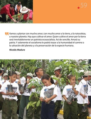 Vamos a plantar con mucho amor, con mucho amor a la tierra, a la naturaleza,
a nuestro planeta. Hay que cultivar el amor. Quien cultive el amor por la tierra
será inevitablemente un patriota ecosocialista. Así de sencillo. Amará su
patria. Y solamente el socialismo le podrá trazar a la humanidad el camino a
la salvación del planeta y a la preservación de la especie humana.
Nicolás Maduro
59
 