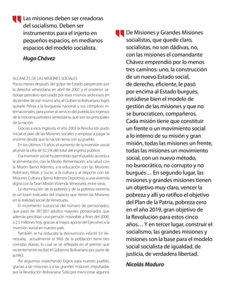 ALCANCES DE LAS MISIONES SOCIALES
Pocos meses después del golpe de Estado perpetrado por
la derecha venezolana en abril de 2002 y el posterior sa-
botaje petrolero ejecutado por esos mismos sediciosos en
diciembre de ese mismo año, el Gobierno Bolivariano logró
quitarle Pdvsa a la burguesía nacional y sus cómplices in-
ternacionales, para poner al servicio del pueblo los ingresos
de la industria petrolera venezolana, que son los principales
de la nación.
Gracias a esos ingresos, el año 2003 la Revolución pudo
iniciar el plan de las Misiones sociales y empezar a pagar la
enorme deuda que la nación tenía con su pueblo.
En los últimos 13 años, el aumento de la inversión social
alcanzó la cifra de 62,5% del total del ingreso público.
Esa inversión social ha permitido que el pueblo acceda a
la alimentación, con la Misión Alimentación, a la salud con
la Misión Barrio Adentro, a la educación con las Misiones
Robinson, Ribas y Sucre, a la cultura y al deporte con las
Misiones Cultura y Barrio Adentro Deportivo, a una vivienda
digna con la Gran Misión Vivienda Venezuela, entre otras.
La disminución de la pobreza y de la pobreza extrema
es un buen indicador del impacto que tienen las Misiones
en la realidad social de Venezuela.
El incremento sustancial del número de pensionados,
que pasó de 387.007 adultos mayores pensionados que
además percibían una pensión miserable a fines del 2000,
a 2.5 millones hoy, gracias al mayor aporte del Ejecutivo a la
inversión social en nuestro país.
También se ha reducido la desnutrición infantil. En Ve-
nezuela, actualmente el 94,6 de la población tiene tres
comidas diarias, lo cual se ve reflejado en el premio que
recientemente recibió el Gobierno Bolivariano por parte de
la FAO.
Así seguimos cosechando logros para nuestro pueblo,
gracias a las misiones y a las grandes misiones impulsadas
por la Revolución Bolivariana. Solo por mencionar algunos
Las misiones deben ser creadoras
del socialismo. Deben ser
instrumentos para el injerto en
pequeños espacios, en medianos
espacios del modelo socialista.
Hugo Chávez
De Misiones y Grandes Misiones
socialistas, que quede claro,
socialistas, no son dádivas, no,
con las misiones el comandante
Chávez emprendió por lo menos
tres caminos: uno, la construcción
de un nuevo Estado social,
de derecho, eficiente, le pasó
por encima al Estado burgués,
estúdiese bien el modelo de
gestión de las misiones y que no
se burocraticen, compañeros.
Cada misión tiene que constituir
un frente o un movimiento social
a lo interno de su misión y gran
misión, todas las misiones un frente,
todas las misiones un movimiento
social, con un nuevo método,
no burocrático, no corrupto y no
burgués… En segundo lugar, las
misiones y grandes misiones tienen
un objetivo muy claro, vencer la
pobreza y allí yo ratifico el objetivo
del Plan de la Patria, pobreza cero
en el año 2019, gran objetivo de
la Revolución para estos cinco
años…Y en tercer lugar, construir el
socialismo, las grandes misiones y
misiones son la base para el modelo
social socialista de igualdad, de
justicia, de verdadera libertad.
Nicolás Maduro
 