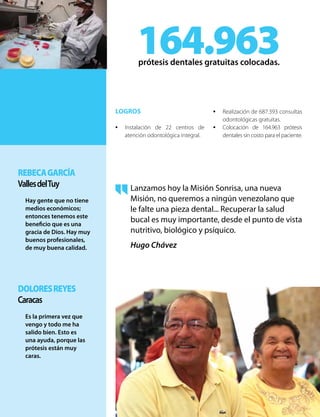 DoloresReyes
Caracas
Es la primera vez que
vengo y todo me ha
salido bien. Esto es
una ayuda, porque las
prótesis están muy
caras.
RebecaGarcía
VallesdelTuy
Hay gente que no tiene
medios económicos;
entonces tenemos este
beneficio que es una
gracia de Dios. Hay muy
buenos profesionales,
de muy buena calidad.
LOGROS
•	 Instalación de 22 centros de
atención odontológica integral.
•	 Realización de 687.393 consultas
odontológicas gratuitas.
•	 Colocación de 164.963 prótesis
dentales sin costo para el paciente.
164.963prótesis dentales gratuitas colocadas.
Lanzamos hoy la Misión Sonrisa, una nueva
Misión, no queremos a ningún venezolano que
le falte una pieza dental... Recuperar la salud
bucal es muy importante, desde el punto de vista
nutritivo, biológico y psíquico.
Hugo Chávez
 