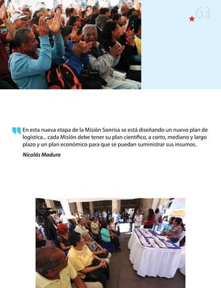 En esta nueva etapa de la Misión Sonrisa se está diseñando un nuevo plan de
logística... cada Misión debe tener su plan científico, a corto, mediano y largo
plazo y un plan económico para que se puedan suministrar sus insumos.
Nicolás Maduro
63
 