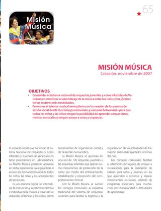 65
MISIÓN MÚSICA
Creación: noviembre de 2007
El impacto social que ha tenido el Sis-
tema Nacional de Orquestas y Coros
Infantiles y Juveniles de Venezuela no
tiene precedentes en Latinoamérica.
La Misión Música pretende apoyarse
en dicha experiencia para garantizar el
acceso a la formación musical de todos
los niños, las niñas y los adolescentes
de Venezuela.
Es una manera propia de sistemati-
zar la instrucción y la práctica colectiva
e individual de la música, a través de las
orquestas sinfónicas y los coros, como
herramientas de organización social y
de desarrollo humanístico.
La Misión Música se apuntala en
una red de 120 orquestas juveniles y
60 orquestas infantiles que operan co-
mo mecanismos de protección de la
niñez por medio del entrenamiento,
rehabilitación y prevención del com-
portamiento criminal.
Con la Misión Música se suman
los consejos comunales al esquema
tradicional del Sistema de Orquestas
Juveniles para facilitar la logística y la
OBJETIVOS
•	 Consolidar el sistema nacional de orquestas juveniles y coros infantiles deVe-
nezuela e incentivar el aprendizaje de la música entre los niños y los jóvenes
de los sectores más necesitados.
•	 Promover el talento musical venezolano con la creación de los centros de
acción social desde los consejos comunales y escuelas bolivarianas para que
todos los niños y las niñas tengan la posibilidad de aprender a tocar instru-
mentos musicales y tengan acceso a coros y orquestas.
organización de las actividades de for-
mación en los más apartados rincones
del país.
Los consejos comunales facilitan
la obtención de lugares de ensayo e
instalaciones para la realización de
talleres para niños y jóvenes, en los
que aprenden a construir y reparar
instrumentos musicales, además de
programas especiales para mucha-
chos con discapacidad o dificultades
de aprendizaje.
 