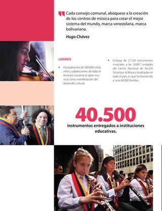 LOGROS
•	 Incorporación de 300.000 niños,
niñas y adolescentes de todo el
territorio nacional al saber mu-
sical como manifestación del
desarrollo cultural.
•	 Entrega de 27.539 instrumentos
musicales a las 16.897 unidades
del Centro Nacional de Acción
Social por la Música localizadas en
todo el país, lo que ha favorecido
a unas 80.000 familias .
Cada consejo comunal, abóquese a la creación
de los centros de música para crear el mejor
sistema del mundo, marca venezolana, marca
bolivariana.
Hugo Chávez
40.500instrumentos entregados a instituciones
educativas.
 
