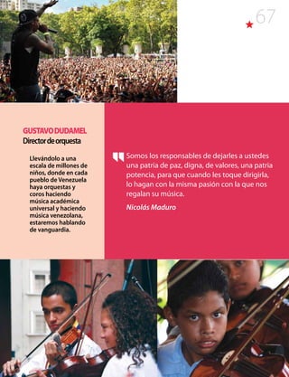 67
Somos los responsables de dejarles a ustedes
una patria de paz, digna, de valores, una patria
potencia, para que cuando les toque dirigirla,
lo hagan con la misma pasión con la que nos
regalan su música.
Nicolás Maduro
GUSTAVODUDAMEL
Directordeorquesta
Llevándolo a una
escala de millones de
niños, donde en cada
pueblo de Venezuela
haya orquestas y
coros haciendo
música académica
universal y haciendo
música venezolana,
estaremos hablando
de vanguardia.
 