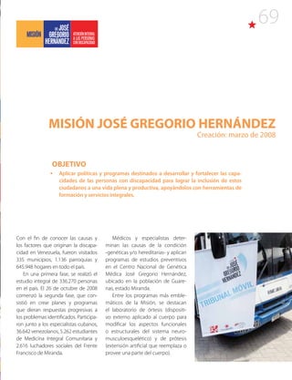 69
MISIÓN JOSÉ GREGORIO HERNÁNDEZ
Creación: marzo de 2008
Con el fin de conocer las causas y
los factores que originan la discapa-
cidad en Venezuela, fueron visitados
335 municipios, 1.136 parroquias y
645.948 hogares en todo el país.
En una primera fase, se realizó el
estudio integral de 336.270 personas
en el país. El 26 de octubre de 2008
comenzó la segunda fase, que con-
sistió en crear planes y programas
que dieran respuestas progresivas a
los problemas identificados. Participa-
ron junto a los especialistas cubanos,
36.642 venezolanos, 5.262 estudiantes
de Medicina Integral Comunitaria y
2.616 luchadores sociales del Frente
Francisco de Miranda.
Médicos y especialistas deter-
minan las causas de la condición
-genéticas y/o hereditarias- y aplican
programas de estudios preventivos
en el Centro Nacional de Genética
Médica José Gregorio Hernández,
ubicado en la población de Guare-
nas, estado Miranda.
Entre los programas más emble-
máticos de la Misión, se destacan
el laboratorio de órtesis (dispositi-
vo externo aplicado al cuerpo para
modificar los aspectos funcionales
o estructurales del sistema neuro-
musculoesquelético) y de prótesis
(extensión artificial que reemplaza o
provee una parte del cuerpo).
OBJETIVO
•	 Aplicar políticas y programas destinados a desarrollar y fortalecer las capa-
cidades de las personas con discapacidad para lograr la inclusión de estos
ciudadanos a una vida plena y productiva, apoyándolos con herramientas de
formación y servicios integrales.
 