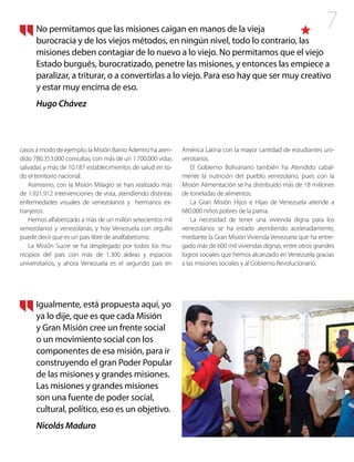7
casos a modo de ejemplo, la Misión Barrio Adentro ha aten-
dido 780.353.000 consultas, con más de un 1.700.000 vidas
salvadas y más de 10.187 establecimientos de salud en to-
do el territorio nacional.
Asimismo, con la Misión Milagro se han realizado más
de 1.921.912 intervenciones de vista, atendiendo distintas
enfermedades visuales de venezolanos y hermanos ex-
tranjeros.
Hemos alfabetizado a más de un millón setecientos mil
venezolanos y venezolanas, y hoy Venezuela con orgullo
puede decir que es un país libre de analfabetismo.
La Misión Sucre se ha desplegado por todos los mu-
nicipios del país con más de 1.300 aldeas y espacios
universitarios, y ahora Venezuela es el segundo país en
América Latina con la mayor cantidad de estudiantes uni-
versitarios.
El Gobierno Bolivariano también ha Atendido cabal-
mente la nutrición del pueblo venezolano, pues con la
Misión Alimentación se ha distribuido más de 18 millones
de toneladas de alimentos.
La Gran Misión Hijos e Hijas de Venezuela atiende a
680.000 niños pobres de la patria.
La necesidad de tener una vivienda digna para los
venezolanos se ha estado atendiendo aceleradamente,
mediante la Gran Misión Vivienda Venezuela que ha entre-
gado más de 600 mil viviendas dignas, entre otros grandes
logros sociales que hemos alcanzado en Venezuela gracias
a las misiones sociales y al Gobierno Revolucionario.
No permitamos que las misiones caigan en manos de la vieja
burocracia y de los viejos métodos, en ningún nivel, todo lo contrario, las
misiones deben contagiar de lo nuevo a lo viejo. No permitamos que el viejo
Estado burgués, burocratizado, penetre las misiones, y entonces las empiece a
paralizar, a triturar, o a convertirlas a lo viejo. Para eso hay que ser muy creativo
y estar muy encima de eso.
Hugo Chávez
Igualmente, está propuesta aquí, yo
ya lo dije, que es que cada Misión
y Gran Misión cree un frente social
o un movimiento social con los
componentes de esa misión, para ir
construyendo el gran Poder Popular
de las misiones y grandes misiones.
Las misiones y grandes misiones
son una fuente de poder social,
cultural, político, eso es un objetivo.
Nicolás Maduro
 