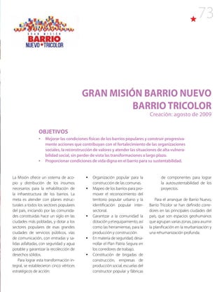 73
GRAN MISIÓN BARRIO NUEVO
BARRIO TRICOLOR
Creación: agosto de 2009
La Misión ofrece un sistema de aco-
pio y distribución de los insumos
necesarios para la rehabilitación de
la infraestructura de los barrios. La
meta es atender con planes estruc-
turales a todos los sectores populares
del país, iniciando por las comunida-
des constituidas hace un siglo en las
ciudades más pobladas, y dotar a los
sectores populares de esas grandes
ciudades de servicios públicos, vías
de comunicación, con entradas y sa-
lidas asfaltadas, con seguridad y agua
potable y garantizar la recolección de
desechos sólidos.
Para lograr esta transformación in-
tegral, se establecieron cinco vértices
estratégicos de acción:
•	 Organización popular para la
construcción de las comunas.
•	 Mapeo de los barrios para pro-
mover el reconocimiento del
territorio popular urbano y la
identificación popular inter-
sectorial.
•	 Garantizar a la comunidad la
dotaciónyelequipamiento,así
como las herramientas, para la
producción y construcción.
•	 En materia de seguridad, desa-
rrollar el Plan Patria Segura en
los corredores de trabajo.
•	 Constitución de brigadas de
construcción, empresas de
producción social, escuelas del
constructor popular y fábricas
OBJETIVOS
•	 Mejorar las condiciones físicas de los barrios populares y construir progresiva-
mente acciones que contribuyan con el fortalecimiento de las organizaciones
sociales, la reconstrucción de valores y atender las situaciones de alta vulnera-
bilidad social, sin perder de vista las transformaciones a largo plazo.
•	 Proporcionar condiciones de vida digna en el barrio para su sustentabilidad.
de componentes para lograr
la autosustentabilidad de los
proyectos.
Para el arranque de Barrio Nuevo,
Barrio Tricolor se han definido corre-
dores en las principales ciudades del
país, que son espacios geohumanos
que agrupan varias zonas, para asumir
la planificación en la reurbanización y
una rehumanización profunda.
 