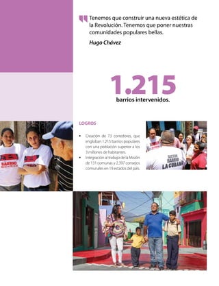 LOGROS
•	 Creación de 73 corredores, que
engloban 1.215 barrios populares
con una población superior a los
3 millones de habitantes.
•	 Integración al trabajo de la Misión
de 131 comunas y 2.397 consejos
comunales en 19 estados del país.
Tenemos que construir una nueva estética de
la Revolución. Tenemos que poner nuestras
comunidades populares bellas.
Hugo Chávez
1.215barrios intervenidos.
 