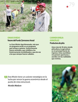 79
Esta Misión tiene un carácter estratégico en la
lucha por vencer la guerra económica desde el
punto de vista estructural.
Nicolás Maduro
OMAROVIEDO
VocerodelFundoZamoranoAracal
La Gran Misión AgroVenezuela, más que
un programa social, es un programa
que incluye a quienes históricamente
fueron excluidos, que visibiliza a los
históricamente invisibilizados y que da voz
a los que siempre fueron callados.
CARMENEMILIA
GONZÁLEZ
Productoradepiña
Llevo más de 30 años siendo
piñicultora, la agricultura
es mi principal fuente de
ingresos. Estas asambleas
me parecen oportunas y
acordes con las realidades
que vivimos.
 