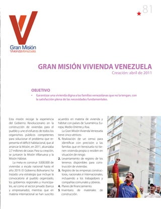 81
GRAN MISIÓN VIVIENDA VENEZUELA
Creación: abril de 2011
Esta misión recoge la experiencia
del Gobierno Revolucionario en la
construcción de viviendas para el
pueblo y une el esfuerzo de todos los
organismos públicos competentes
para solucionar el problema que re-
presenta el déficit habitacional, que al
arrancar la Misión, en 2011, alcanzaba
2,7 millones de casas. Para su creación,
se juntaron la Misión Villanueva y la
Misión Hábitat.
La meta es construir 3.000.000 de
viviendas a escala nacional hasta el
año 2019. El Gobierno Bolivariano ha
trazado una estrategia que incluye la
convocatoria al pueblo organizado,
los gobiernos regionales y municipa-
les, así como al sector privado (banca
y empresariado), mientras que en
materia internacional se han suscrito
acuerdos en materia de vivienda y
hábitat con países de Suramérica, Eu-
ropa, Medio Oriente y Asia.
La Gran Misión Vivienda Venezuela
tiene cinco vértices:
1. Realización de un censo para
identificar con precisión a las
familias que en Venezuela no tie-
nen vivienda propia o residen en
situación de riesgo.
2. Levantamiento de registro de los
terrenos disponibles para cons-
trucción de viviendas.
3. Registro de las empresas construc-
toras, nacionales e internacionales,
incluyendo a los trabajadores y
compañías comunales y obreras.
4. Planes de financiamiento.
5. Inventario de materiales de
construcción.
OBJETIVO
•	 Garantizar una vivienda digna a las familias venezolanas que no la tengan, con
la satisfacción plena de las necesidades fundamentales.
 