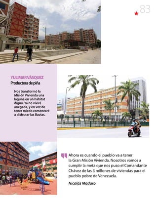 83
Ahora es cuando el pueblo va a tener
la Gran Misión Vivienda. Nosotros vamos a
cumplir la meta que nos puso el Comandante
Chávez de las 3 millones de viviendas para el
pueblo pobre de Venezuela.
Nicolás Maduro
YULIMARVÁSQUEZ
Productoradepiña
Nos transformó la
Misión Vivienda una
laguna en un hábitat
digno. Ya no viviré
anegada, y en vez de
tener miedo comenzaré
a disfrutar las lluvias.
 