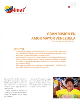 85
GRAN MISIÓN EN
AMOR MAYOR VENEZUELA
Creación: diciembre de 2011
Los beneficiarios son las mujeres ma-
yores de cincuenta y cinco años y los
hombres mayores de sesenta años, que
sean venezolanos o extranjeros con
residencia legal en el país durante los
últimos 10 años.
Tienen prioridad las personas que
sufren alguna discapacidad o enferme-
dad que les impide o dificulta valerse
por sí mismas.
Cuenta con los siguientes progra-
mas: universalización del derecho a
la pensión de vejez, acceso al sistema
financiero, turismo social, recreación y
un programa especial de salud.
OBJETIVOS
•	 Su objetivo es asegurar la máxima protección, inclusión, respeto, bienestar y
justicia social a las personas adultas mayores, especialmente a quienes viven
en hogares con ingresos inferiores al salario mínimo.
•	 LaGranMisiónEnAmorMayoresunapolíticadeinclusiónsocialqueestáorien-
tada a los adultos mayores que no lograron cotizar en el Instituto Venezolano
delSeguroSocialyqueahorapodráncobrarpensionesdevejez,homologadas
con el salario mínimo.
•	 Darle espacio al adulto mayor para que se pueda capacitar y participar en los
desarrollos culturales y socio-productivos del país.
Gran Misión en Amor M ayor Venezuela
 