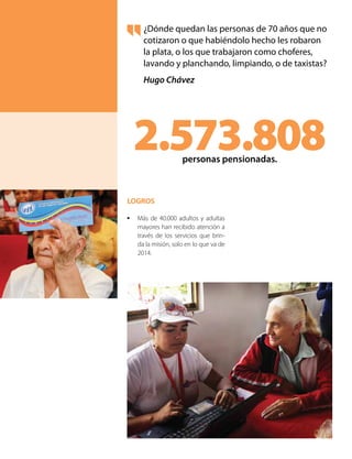 ¿Dónde quedan las personas de 70 años que no
cotizaron o que habiéndolo hecho les robaron
la plata, o los que trabajaron como choferes,
lavando y planchando, limpiando, o de taxistas?
Hugo Chávez
2.573.808personas pensionadas.
LOGROS
•	 Más de 40.000 adultos y adultas
mayores han recibido atención a
través de los servicios que brin-
da la misión, solo en lo que va de
2014.
 
