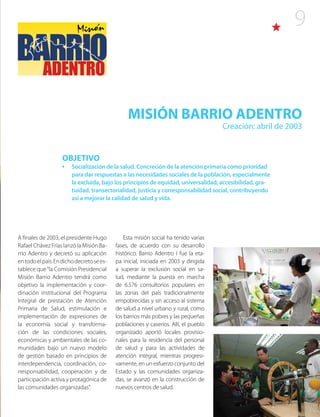 9
MISIÓN BARRIO ADENTRO
Creación: abril de 2003
A finales de 2003, el presidente Hugo
Rafael Chávez Frías lanzó la Misión Ba-
rrio Adentro y decretó su aplicación
entodoelpaís.Endichodecretosees-
tablece que“la Comisión Presidencial
Misión Barrio Adentro tendrá como
objetivo la implementación y coor-
dinación institucional del Programa
Integral de prestación de Atención
Primaria de Salud, estimulación e
implementación de expresiones de
la economía social y transforma-
ción de las condiciones sociales,
económicas y ambientales de las co-
munidades bajo un nuevo modelo
de gestión basado en principios de
interdependencia, coordinación, co-
rresponsabilidad, cooperación y de
participación activa y protagónica de
las comunidades organizadas”.
Esta misión social ha tenido varias
fases, de acuerdo con su desarrollo
histórico. Barrio Adentro I fue la eta-
pa inicial, iniciada en 2003 y dirigida
a superar la exclusión social en sa-
lud, mediante la puesta en marcha
de 6.576 consultorios populares en
las zonas del país tradicionalmente
empobrecidas y sin acceso al sistema
de salud a nivel urbano y rural, como
los barrios más pobres y las pequeñas
poblaciones y caseríos. Allí, el pueblo
organizado aportó locales provisio-
nales para la residencia del personal
de salud y para las actividades de
atención integral, mientras progresi-
vamente, en un esfuerzo conjunto del
Estado y las comunidades organiza-
das, se avanzó en la construcción de
nuevos centros de salud.
OBJETIVO
•	 Socialización de la salud. Concreción de la atención primaria como prioridad
para dar respuestas a las necesidades sociales de la población, especialmente
la excluida, bajo los principios de equidad, universalidad, accesibilidad, gra-
tuidad, transectorialidad, justicia y corresponsabilidad social, contribuyendo
así a mejorar la calidad de salud y vida.
 