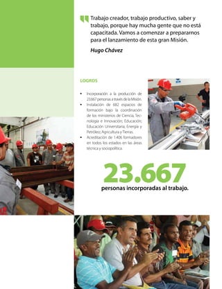 LOGROS
•	 Incorporación a la producción de
23.667personasatravésdelaMisión.
•	 Instalación de 682 espacios de
formación bajo la coordinación
de los ministerios de Ciencia, Tec-
nología e Innovación; Educación;
Educación Universitaria; Energía y
Petróleo; Agricultura y Tierras.
•	 Acreditación de 1.406 formadores
en todos los estados en las áreas
técnica y sociopolítica.
Trabajo creador, trabajo productivo, saber y
trabajo, porque hay mucha gente que no está
capacitada. Vamos a comenzar a prepararnos
para el lanzamiento de esta gran Misión.
Hugo Chávez
23.667personas incorporadas al trabajo.
 