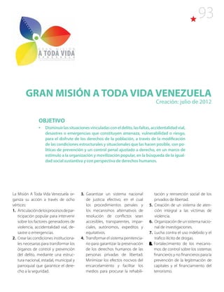93
GRAN MISIÓN A TODA VIDA VENEZUELA
Creación: julio de 2012
La Misión A Toda Vida Venezuela or-
ganiza su acción a través de ocho
vértices:
1. Articulacióndelosprocesosdepar-
ticipación popular para intervenir
sobre los factores generadores de
violencia, accidentalidad vial, de-
sastre o emergencias.
2.  Crear las condiciones instituciona-
les necesarias para transformar los
órganos de control y prevención
del delito, mediante una estruc-
tura nacional, estadal, municipal y
parroquial que garantice el dere-
cho a la seguridad.
3. Garantizar un sistema nacional
de justicia efectivo, en el cual
los procedimientos penales y
los mecanismos alternativos de
resolución de conflictos sean
accesibles, transparentes, impar-
ciales, autónomos, expeditos y
equitativos.
4. Transformar el sistema penitencia-
rio para garantizar la preservación
de los derechos humanos de las
personas privadas de libertad.
Minimizar los efectos nocivos del
encarcelamiento y facilitar los
medios para procurar la rehabili-
OBJETIVO
•	 Disminuirlassituacionesvinculadasconeldelito,lasfaltas,accidentalidadvial,
desastres o emergencias que constituyen amenaza, vulnerabilidad o riesgo,
para el disfrute de los derechos de la población, a través de la modificación
de las condiciones estructurales y situacionales que las hacen posible, con po-
líticas de prevención y un control penal ajustado a derecho, en un marco de
estímulo a la organización y movilización popular, en la búsqueda de la igual-
dad social sustantiva y con perspectiva de derechos humanos.
tación y reinserción social de los
privados de libertad.
5. Creación de un sistema de aten-
ción integral a las víctimas de
violencia.
6. Organización de un sistema nacio-
nal de investigaciones.
7. Lucha contra el uso indebido y el
trafico ilícito de drogas.
8. Fortalecimiento de los mecanis-
mos de control sobre los sistemas
financieros y no financieros para la
prevención de la legitimación de
capitales y el financiamiento del
terrorismo.
 