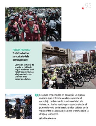 95
Estamos empeñados en construir un nuevo
modelo que enfrente verdaderamente el
complejo problema de la criminalidad y la
violencia... Lo he venido planteando desde el
punto de vista de la batalla de los valores de la
vida contra los antivalores de la criminalidad, la
droga y la muerte.
Nicolás Maduro
FELICIAHIDALGO
“Licha”,luchadora
comunitariadela
parroquiaSucre
La Misión te habla de
la vida, te habla de
seguir adelante, y así
nosotros orientamos
a la juventud como
también a las
personas adultas.
 