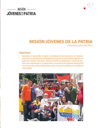 97
MISIÓN JÓVENES DE LA PATRIA
Creación: junio de 2013
OBJETIVO
•	 Garantizar el desarrollo integral, la movilización permanente y la inclusión
social de las y los jóvenes venezolanos; promover su vinculación orgánica, su
potencial creativo, educativo, cultural, científico y productivo a través de pro-
cesos que contribuyan a su desarrollo y a la prevención integral, propiciando
una nueva cultura de la vida basada en la convivencia solidaria y en el disfrute
responsable.
 