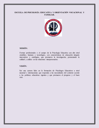 ESCUELA DE PSICOLOGÍA EDUCATIVA Y ORIENTACIÓN VOCACIONAL Y
FAMILIAR.
MISIÓN:
Formar profesionales e el campo de la Psicología Educativa con alto nivel
científico, humano y tecnológico, con características de educación integral,
innovadora y axiológica, que promueva la investigación, potenciando la
calidad y calidez en las relaciones interpersonales.
VISIÓN:
Ser una carrera líder en la formación de Psicólogos Educativos a nivel
nacional e internacional, que responda a las necesidades del contexto acorde
a las políticas educativas vigentes y que promueva el progreso y el buen
vivir.
 