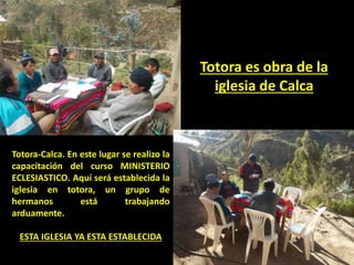 Totora-Calca. En este lugar se realizo la
capacitación del curso MINISTERIO
ECLESIASTICO. Aquí será establecida la
iglesia en totora, un grupo de
hermanos está trabajando
arduamente.
ESTA IGLESIA YA ESTA ESTABLECIDA
Totora es obra de la
iglesia de Calca
 