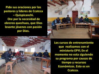 Pido sus oraciones por los
pastores y líderes de Ccatcca
– Quispicanchi.
Ore por la necesidad de
obreros quechuas, que Dios
levante jóvenes con pasión
por Dios.
Los cursos de entrenamiento
que realizamos con el
ministerio EPYL En el
momento no esta siguiendo
su programa por causas de
tiempo y recursos
Económicos. Esto es en
Ccatcca.
 