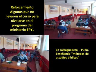 En Desaguadero - Puno.
Enseñando "métodos de
estudios bíblicos”
Reforzamiento
Algunos que no
llevaron el curso para
nivelarse en el
programa del
ministerio EPYL
 