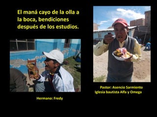 El maná cayo de la olla a
la boca, bendiciones
después de los estudios.
Pastor: Asencio Sarmiento
Iglesia bautista Alfa y Omega
Hermano: Fredy
 