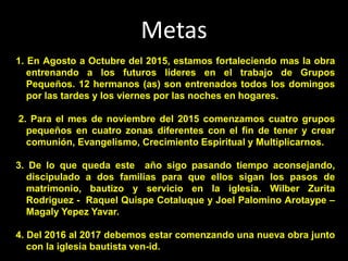 Metas
1. En Agosto a Octubre del 2015, estamos fortaleciendo mas la obra
entrenando a los futuros líderes en el trabajo de Grupos
Pequeños. 12 hermanos (as) son entrenados todos los domingos
por las tardes y los viernes por las noches en hogares.
2. Para el mes de noviembre del 2015 comenzamos cuatro grupos
pequeños en cuatro zonas diferentes con el fin de tener y crear
comunión, Evangelismo, Crecimiento Espiritual y Multiplicarnos.
3. De lo que queda este año sigo pasando tiempo aconsejando,
discipulado a dos familias para que ellos sigan los pasos de
matrimonio, bautizo y servicio en la iglesia. Wilber Zurita
Rodriguez - Raquel Quispe Cotaluque y Joel Palomino Arotaype –
Magaly Yepez Yavar.
4. Del 2016 al 2017 debemos estar comenzando una nueva obra junto
con la iglesia bautista ven-id.
 