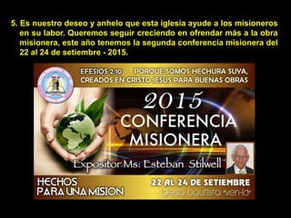 5. Es nuestro deseo y anhelo que esta iglesia ayude a los misioneros
en su labor. Queremos seguir creciendo en ofrendar más a la obra
misionera, este año tenemos la segunda conferencia misionera del
22 al 24 de setiembre - 2015.
 