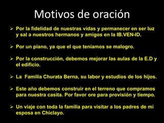 Motivos de oración
 Por la fidelidad de nuestras vidas y permanecer en ser luz
y sal a nuestros hermanos y amigos en la IB.VEN-ID.
 Por un piano, ya que el que teníamos se malogro.
 Por la construcción, debemos mejorar las aulas de la E.D y
el edificio.
 La Familia Churata Berna, su labor y estudios de los hijos.
 Este año debemos construir en el terreno que compramos
para nuestra casita. Por favor ore para provisión y tiempo.
 Un viaje con toda la familia para visitar a los padres de mi
esposa en Chiclayo.
 