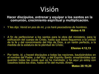 Visión
Hacer discípulos, entrenar y equipar a los santos en la
comunión, crecimiento espiritual y multiplicación.
• Y les dijo: Venid en pos de mí, y os haré pescadores de hombres.
Mateo 4:19
• A fin de perfeccionar a los santos para la obra del ministerio, para la
edificación del cuerpo de Cristo, hasta que todos lleguemos a la unidad
de la fe y del conocimiento del Hijo de Dios, a un varón perfecto, a la
medida de la estatura de la plenitud de Cristo;
Efesios 4:12,13
• Por tanto, id, y haced discípulos a todas las naciones, bautizándolos en
el nombre del Padre, y del Hijo, y del Espíritu Santo; enseñándoles que
guarden todas las cosas que os he mandado; y he aquí yo estoy con
vosotros todos los días, hasta el fin del mundo. Amén.
Mateo 28:19,20
 
