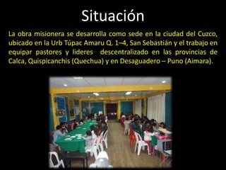 Situación
La obra misionera se desarrolla como sede en la ciudad del Cuzco,
ubicado en la Urb Túpac Amaru Q. 1–4, San Sebastián y el trabajo en
equipar pastores y lideres descentralizado en las provincias de
Calca, Quispicanchis (Quechua) y en Desaguadero – Puno (Aimara).
 