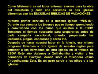 Como Misionero es mi labor entrenar siervos para la obra
del ministerio y cada año servimos en dos iglesias
diferentes con las ESCUELAS BIBLICAS DE VACACIONES.
Nuestro primer servicio es a nuestra iglesia “VEN-ID”.
Durante esa semana los jóvenes pasan tiempo aprendiendo
y conviviendo con los niños que asisten a la EBDV.
Tomamos el tiempo necesario para prepararlos antes de
cada campaña vacacional, orando, preparando las
lecciones, juegos, concursos y coros etc.
Después de hacer nuestra labor en la iglesia, ese mismo
programa llevamos a otra iglesia de nuestra región para
entrenar a los hermanos de otra iglesia en el trabajo de
EBDV. Este año viajamos a Quillabamba y visitar a los
hermanos de Pavayoc, donde sirve el misionero Jesús
Chuquihuanga Zeta. Es un gozo servir a los niños y a las
iglesias.
 