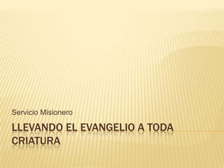 LLEVANDO EL EVANGELIO A TODA CRIATURA Servicio Misionero 