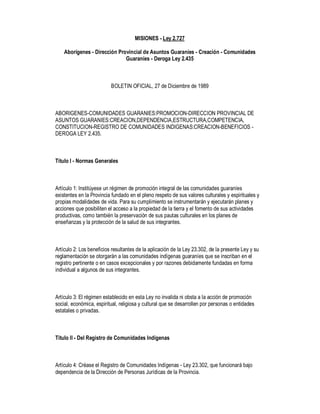 MISIONES - Ley 2.727

    Aborígenes - Dirección Provincial de Asuntos Guaraníes - Creación - Comunidades
                              Guaraníes - Deroga Ley 2.435



                          BOLETIN OFICIAL, 27 de Diciembre de 1989



ABORIGENES-COMUNIDADES GUARANIES:PROMOCION-DIRECCION PROVINCIAL DE
ASUNTOS GUARANIES:CREACION,DEPENDENCIA,ESTRUCTURA,COMPETENCIA,
CONSTITUCION-REGISTRO DE COMUNIDADES INDIGENAS:CREACION-BENEFICIOS -
DEROGA LEY 2.435.



Título I - Normas Generales



Artículo 1: Institúyese un régimen de promoción integral de las comunidades guaraníes
existentes en la Provincia fundado en el pleno respeto de sus valores culturales y espirituales y
propias modalidades de vida. Para su cumplimiento se instrumentarán y ejecutarán planes y
acciones que posibiliten el acceso a la propiedad de la tierra y el fomento de sus actividades
productivas, como también la preservación de sus pautas culturales en los planes de
enseñanzas y la protección de la salud de sus integrantes.



Artículo 2: Los beneficios resultantes de la aplicación de la Ley 23.302, de la presente Ley y su
reglamentación se otorgarán a las comunidades indígenas guaraníes que se inscriban en el
registro pertinente o en casos excepcionales y por razones debidamente fundadas en forma
individual a algunos de sus integrantes.



Artículo 3: El régimen establecido en esta Ley no invalida ni obsta a la acción de promoción
social, económica, espiritual, religiosa y cultural que se desarrollen por personas o entidades
estatales o privadas.



Título II - Del Registro de Comunidades Indígenas



Artículo 4: Créase el Registro de Comunidades Indígenas - Ley 23.302, que funcionará bajo
dependencia de la Dirección de Personas Jurídicas de la Provincia.
 