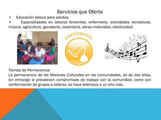 Servicios que Oferta
• Educación básica para adultos.
•
Especialidades en labores femeniles, enfermería, actividades recreativas,
música, agricultura, ganadería, carpintería, obras materiales, electricidad.

Tiempo de Permanencia
La permanencia de las Misiones Culturales en las comunidades, es de dos años,
sin embargo si prevalecen compromisos de trabajo con la comunidad, como son
conformación de grupos o talleres, se hace extensiva a un año más.

 