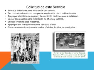 Solicitud de este Servicio
•
•
•
•
•
•
•

Solicitud elaborada para instalación del servicio.
Ser comunidad rural con una población de mil a cinco mil habitantes.
Apoyo para traslado de equipo y herramienta perteneciente a la Misión.
Contar con espacio para instalación de oficina y talleres.
Brindar vivienda a los maestros.
Apoyo para el mantenimiento del vehículo oficial.
Firma de convenio entre autoridades oficiales, locales y municipales.

 