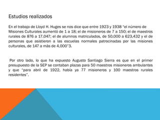 Estudios realizados
En el trabajo de Lloyd H. Huges se nos dice que entre 1923 y 1938 “el número de
Misiones Culturales aumentó de 1 a 18; el de misioneros de 7 a 150; el de maestros
rurales de 876 a 17,047; el de alumnos matriculados, de 50,000 a 623,432 y el de
personas que asistieron a las escuelas normales patrocinadas por las misiones
culturales, de 147 a más de 4,000”3.
Por otro lado, lo que ha expuesto Augusto Santiago Sierra es que en el primer
presupuesto de la SEP se contaban plazas para 50 maestros misioneros ambulantes
y que “para abril de 1922, había ya 77 misioneros y 100 maestros rurales
residentes”.

 