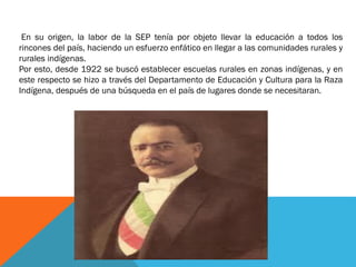 En su origen, la labor de la SEP tenía por objeto llevar la educación a todos los
rincones del país, haciendo un esfuerzo enfático en llegar a las comunidades rurales y
rurales indígenas.
Por esto, desde 1922 se buscó establecer escuelas rurales en zonas indígenas, y en
este respecto se hizo a través del Departamento de Educación y Cultura para la Raza
Indígena, después de una búsqueda en el país de lugares donde se necesitaran.

 