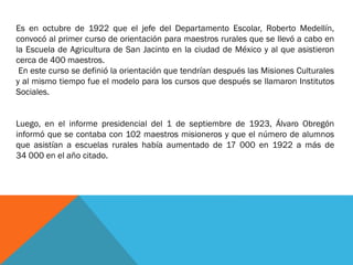 Es en octubre de 1922 que el jefe del Departamento Escolar, Roberto Medellín,
convocó al primer curso de orientación para maestros rurales que se llevó a cabo en
la Escuela de Agricultura de San Jacinto en la ciudad de México y al que asistieron
cerca de 400 maestros.
En este curso se definió la orientación que tendrían después las Misiones Culturales
y al mismo tiempo fue el modelo para los cursos que después se llamaron Institutos
Sociales.
Luego, en el informe presidencial del 1 de septiembre de 1923, Álvaro Obregón
informó que se contaba con 102 maestros misioneros y que el número de alumnos
que asistían a escuelas rurales había aumentado de 17 000 en 1922 a más de
34 000 en el año citado.

 