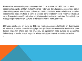 Finalmente, todo este impulso se concretó el 17 de octubre de 1923 cuando José
Vasconcelos expidió el Plan de las Misiones Federales de Educación, presentado por el
diputado agrarista José Gálvez, quien tuvo como consultora a Gabriela Mistral, a quien
Vasconcelos había invitado a venir a México para colaborar en la reforma educativa
rural. Tras esta fundación oficial de las Misiones Culturales se realizó en Zacualtipán en
Hidalgo la primera Misión Cultural a través del Primer Instituto Social.
El trabajo continuó y en mayo de 1924 se realizó una segunda Misión en Cuernavaca
en Morelos. En esta ocasión se agregó una profesora de economía doméstica, para
buscar impactar ahora con las mujeres, se agregaron más cursos de pequeñas
industrias y, además, a esta segunda Misión asistieron maestros rurales estatales.
.

 