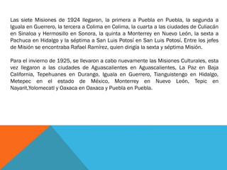 Las siete Misiones de 1924 llegaron, la primera a Puebla en Puebla, la segunda a
Iguala en Guerrero, la tercera a Colima en Colima, la cuarta a las ciudades de Culiacán
en Sinaloa y Hermosillo en Sonora, la quinta a Monterrey en Nuevo León, la sexta a
Pachuca en Hidalgo y la séptima a San Luis Potosí en San Luis Potosí. Entre los jefes
de Misión se encontraba Rafael Ramírez, quien dirigía la sexta y séptima Misión.
Para el invierno de 1925, se llevaron a cabo nuevamente las Misiones Culturales, esta
vez llegaron a las ciudades de Aguascalientes en Aguascalientes, La Paz en Baja
California, Tepehuanes en Durango, Iguala en Guerrero, Tianguistengo en Hidalgo,
Metepec en el estado de México, Monterrey en Nuevo León, Tepic en
Nayarit,Yolomecatl y Oaxaca en Oaxaca y Puebla en Puebla.

 