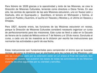 Para febrero de 1926 gracias a la operatividad y éxito de las Misiones, se crea la
Dirección de Misiones Culturales, teniendo como directora a Elena Torres. En ese
año, los centros de operación de las seis Misiones estuvieron, uno en Nuevo León y
Coahuila, otro en Guanajuato y Querétaro, el tercero en Michoacán y Colima, el
cuarto en Puebla y Guerrero, el quinto en Tlaxcala y Morelos y, el último en Oaxaca y
Chiapas.
Para 1927, durante enero, las funciones de las Misiones estuvieron en receso,
porque la Dirección de Misiones Culturales consideró necesario organizar un curso
de perfeccionamiento para los misioneros. Este curso se llevó a cabo en la Escuela
de Verano de la ciudad de México entre el 7 de febrero y el 19 de marzo. Concluido el
curso, a cada uno de los maestros se le dictaron por escrito las instrucciones que
normarían las actividades a partir de esa fecha.
Estas instrucciones son fundamentales para comprender el ánimo que se buscaba
recrear, así como la dinámica que se planteaba para los cursos en las Misiones y por
ello las incluimos, pero por su extensión están en un anexo al final del capítulo. Son
importantes puesto que pusieron las bases de todas las actividades de las Misiones
durante los años siguientes por su claridad y sencillez.

 
