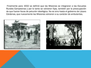 Finalmente para 1932 se definió que las Misiones se integraran a las Escuelas
Rurales Campesinas y por lo tanto se volvieron fijas, también por la preocupación
de que fueran focos de polución ideológica. No es sino hasta el gobierno de Lázaro
Cárdenas, que nuevamente las Misiones volvieron a su carácter de ambulantes.

 